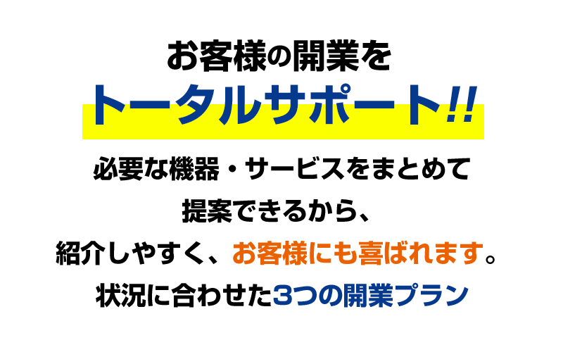 お客様の開業をトータルサポート!必要な機器必要な機器・サービスをまとめて提案できるから、紹介しやすく、お客様にも喜ばれます。状況に合わせた3つの開業プラン