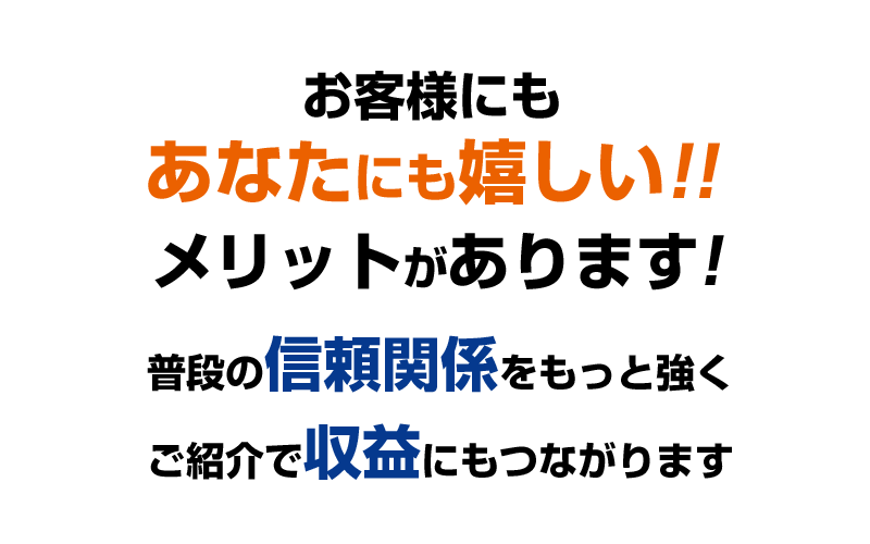 お客様にもあなたにも嬉しい!!メリットがあります!普段の信頼関係をもっと強くご紹介で収益にもつながります