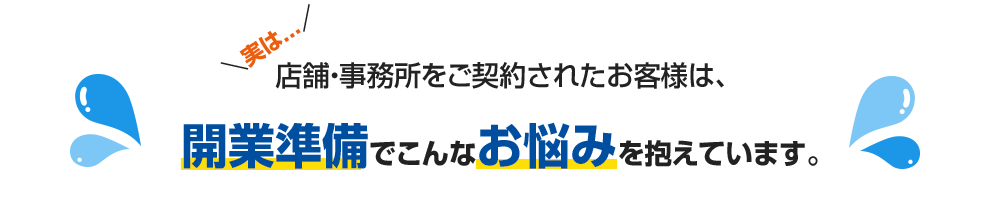 実は店舗・事務所をご契約されたお客さまは、開業準備でこんなお悩みを抱えています。